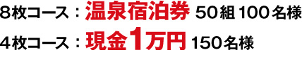 8枚コース：温泉宿泊券50組100名様 4枚コース：現金1万円150名様