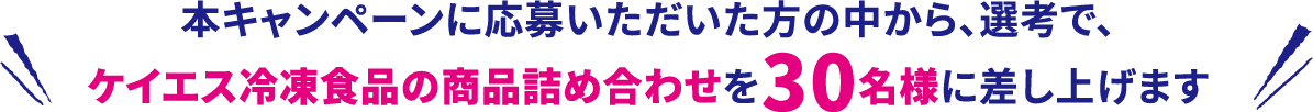 本キャンペーンに応募いただいた方の中から、選考で、ケイエス冷凍食品の商品詰め合わせを30名様に差し上げます