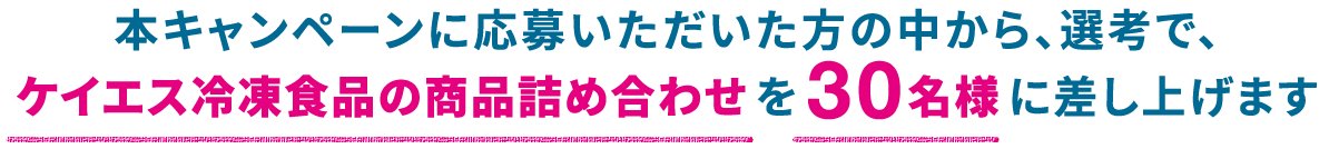 本キャンペーンに応募いただいた方の中から、選考で、ケイエス冷凍食品の商品詰め合わせを30名様に差し上げます