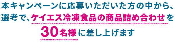 本キャンペーンに応募いただいた方の中から、選考で、ケイエス冷凍食品の商品詰め合わせを30名様に差し上げます